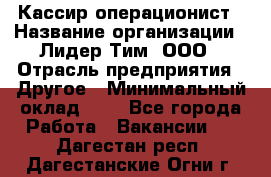 Кассир-операционист › Название организации ­ Лидер Тим, ООО › Отрасль предприятия ­ Другое › Минимальный оклад ­ 1 - Все города Работа » Вакансии   . Дагестан респ.,Дагестанские Огни г.